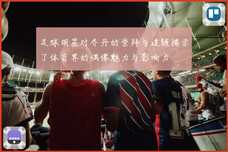 足球明星对乔丹的崇拜与追随揭示了体育界的偶像魅力与影响力