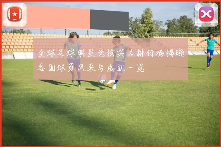 全球足球明星竞技实力排行榜揭晓各国球员风采与成就一览