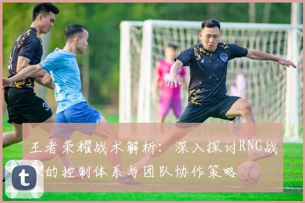 王者荣耀战术解析：深入探讨RNG战队的控制体系与团队协作策略