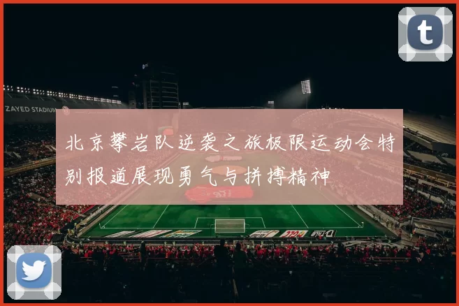 北京攀岩队逆袭之旅极限运动会特别报道展现勇气与拼搏精神