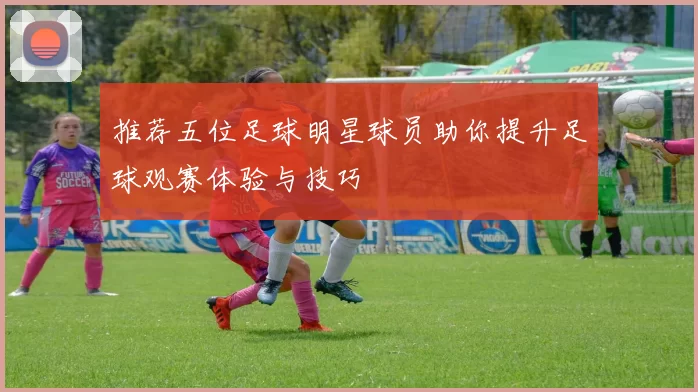 推荐五位足球明星球员助你提升足球观赛体验与技巧