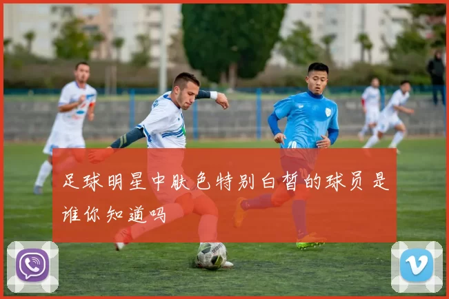足球明星中肤色特别白皙的球员是谁你知道吗