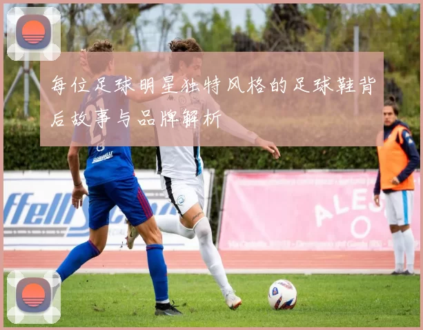每位足球明星独特风格的足球鞋背后故事与品牌解析