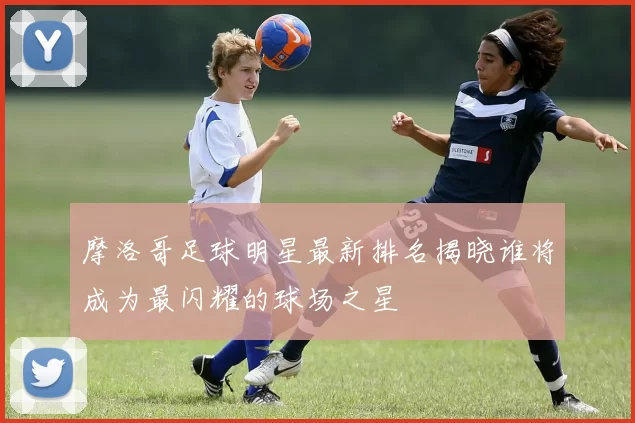 摩洛哥足球明星最新排名揭晓谁将成为最闪耀的球场之星