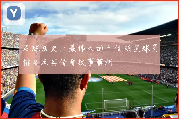 足球历史上最伟大的十位明星球员排名及其传奇故事解析