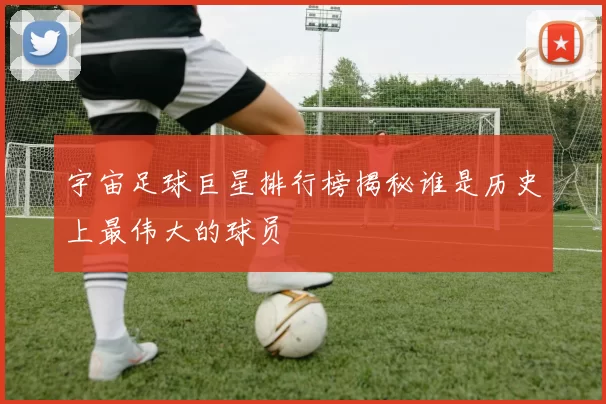 宇宙足球巨星排行榜揭秘谁是历史上最伟大的球员