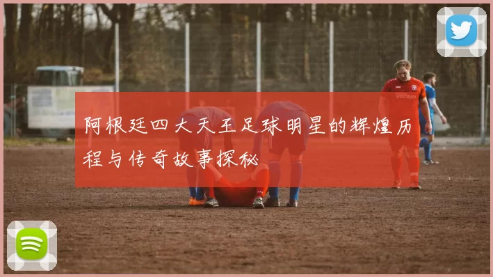 阿根廷四大天王足球明星的辉煌历程与传奇故事探秘
