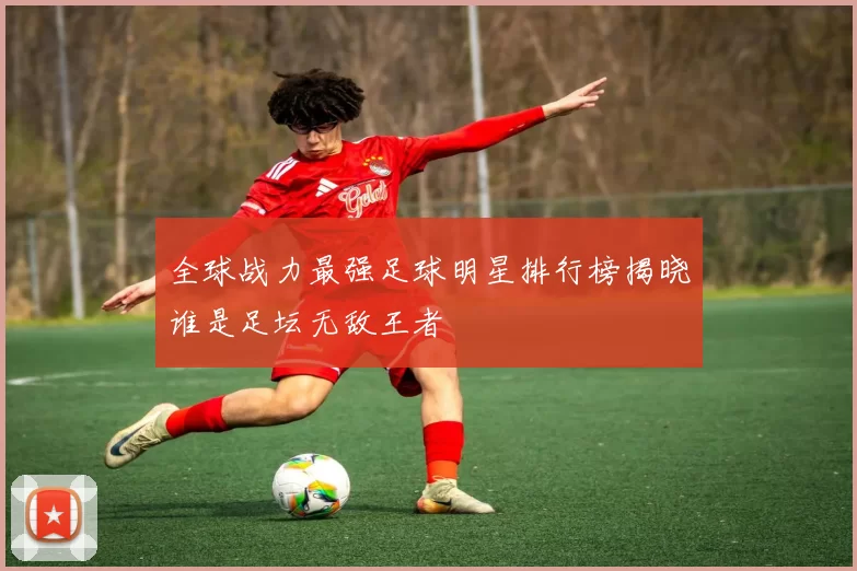 全球战力最强足球明星排行榜揭晓谁是足坛无敌王者