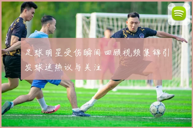足球明星受伤瞬间回顾视频集锦引发球迷热议与关注