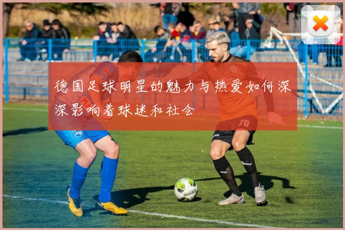 德国足球明星的魅力与热爱如何深深影响着球迷和社会