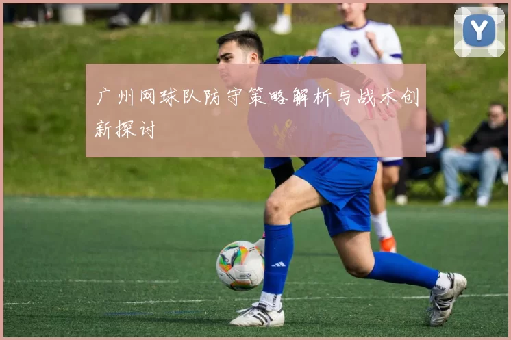 广州网球队防守策略解析与战术创新探讨