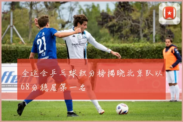 全运会乒乓球积分榜揭晓北京队以68分稳居第一名