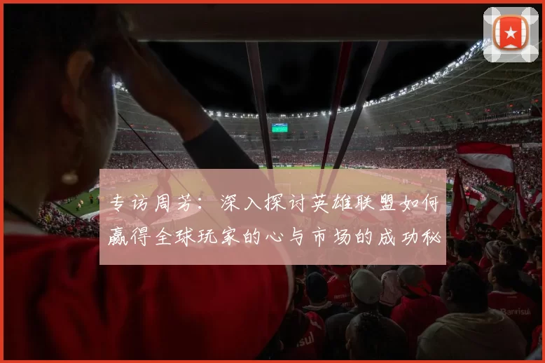 专访周芳：深入探讨英雄联盟如何赢得全球玩家的心与市场的成功秘诀