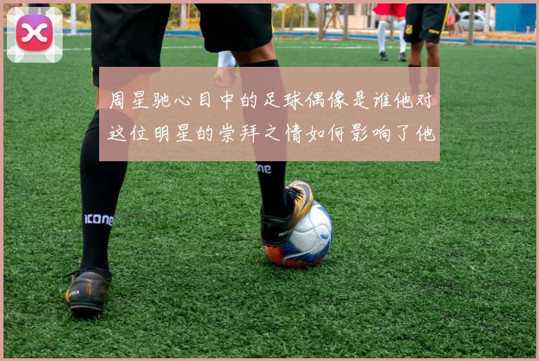 周星驰心目中的足球偶像是谁他对这位明星的崇拜之情如何影响了他的作品