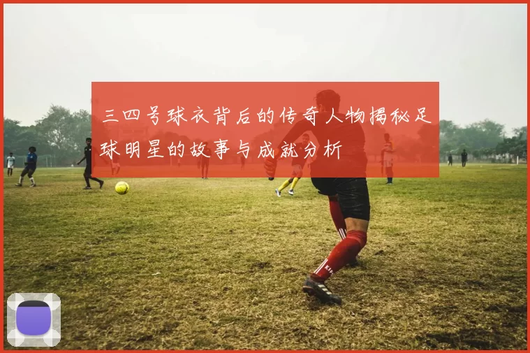 三四号球衣背后的传奇人物揭秘足球明星的故事与成就分析
