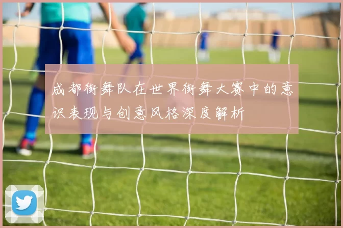 成都街舞队在世界街舞大赛中的意识表现与创意风格深度解析