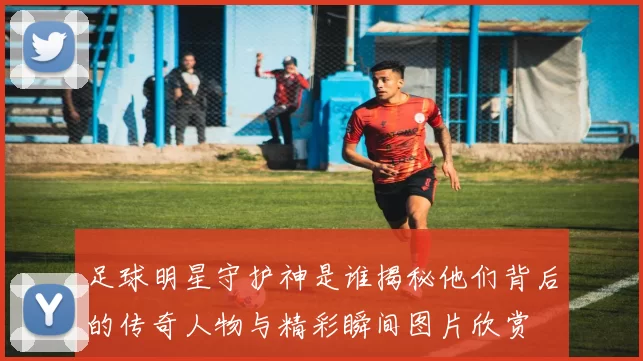 足球明星守护神是谁揭秘他们背后的传奇人物与精彩瞬间图片欣赏
