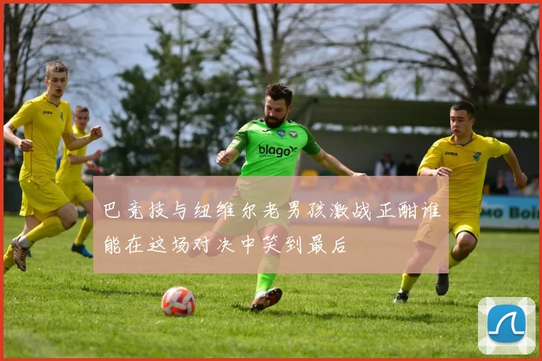 巴竞技与纽维尔老男孩激战正酣谁能在这场对决中笑到最后