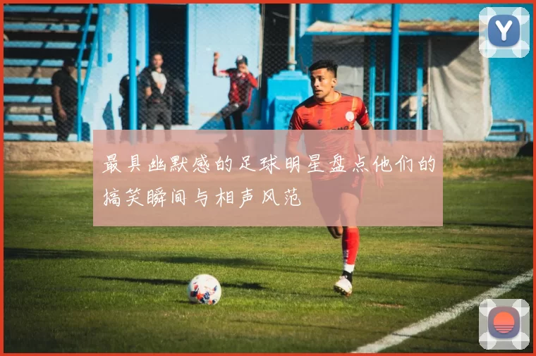 最具幽默感的足球明星盘点他们的搞笑瞬间与相声风范