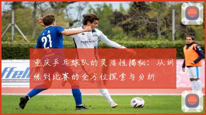 重庆乒乓球队的灵活性揭秘：从训练到比赛的全方位探索与分析