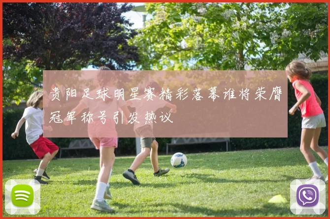 贵阳足球明星赛精彩落幕谁将荣膺冠军称号引发热议