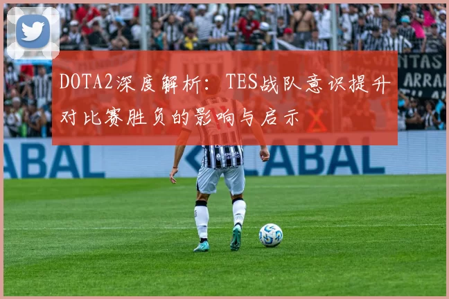 DOTA2深度解析：TES战队意识提升对比赛胜负的影响与启示