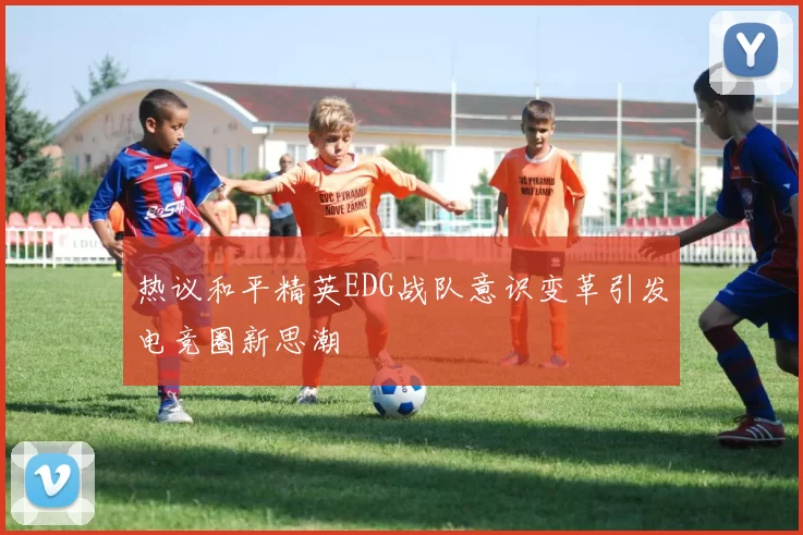 热议和平精英EDG战队意识变革引发电竞圈新思潮