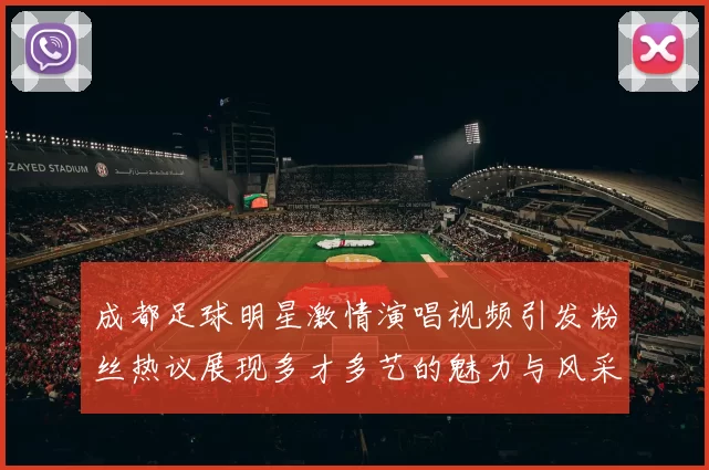 成都足球明星激情演唱视频引发粉丝热议展现多才多艺的魅力与风采