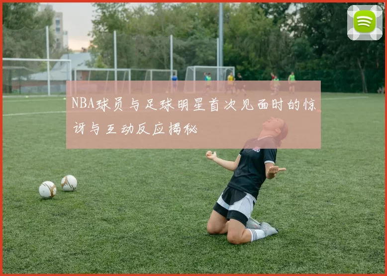NBA球员与足球明星首次见面时的惊讶与互动反应揭秘