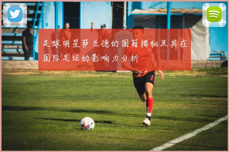 足球明星萨兰德的国籍揭秘及其在国际足坛的影响力分析