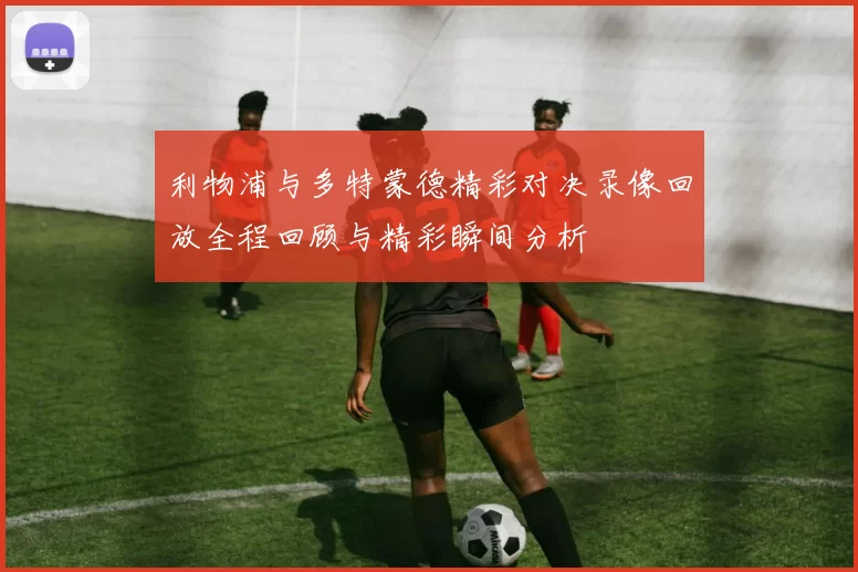 利物浦与多特蒙德精彩对决录像回放全程回顾与精彩瞬间分析