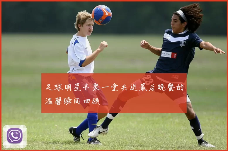 足球明星齐聚一堂共进最后晚餐的温馨瞬间回顾