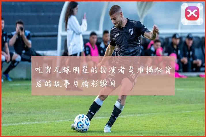 吃货足球明星的扮演者是谁揭秘背后的故事与精彩瞬间