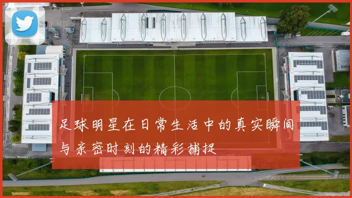足球明星在日常生活中的真实瞬间与亲密时刻的精彩捕捉