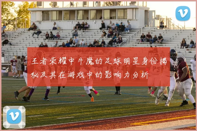 王者荣耀中牛魔的足球明星身份揭秘及其在游戏中的影响力分析