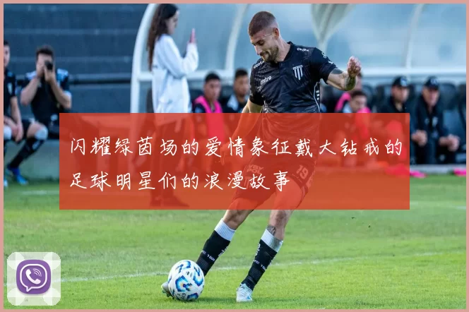 闪耀绿茵场的爱情象征戴大钻戒的足球明星们的浪漫故事