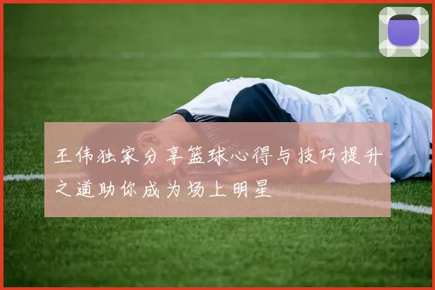 王伟独家分享篮球心得与技巧提升之道助你成为场上明星