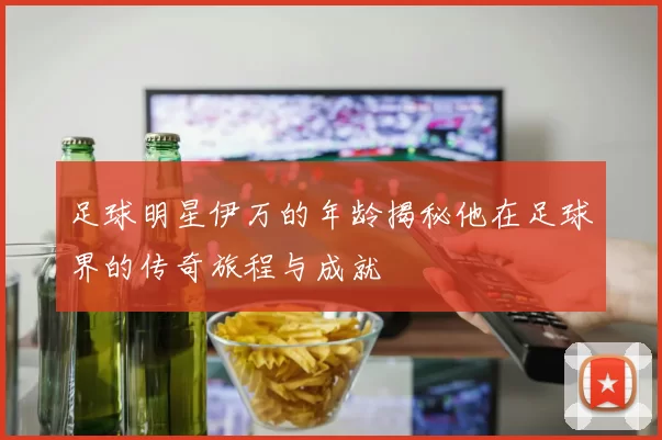 足球明星伊万的年龄揭秘他在足球界的传奇旅程与成就