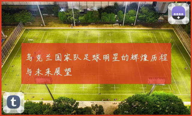 乌克兰国家队足球明星的辉煌历程与未来展望