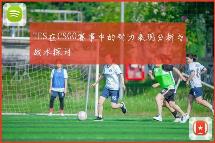 TES在CSGO赛事中的耐力表现分析与战术探讨