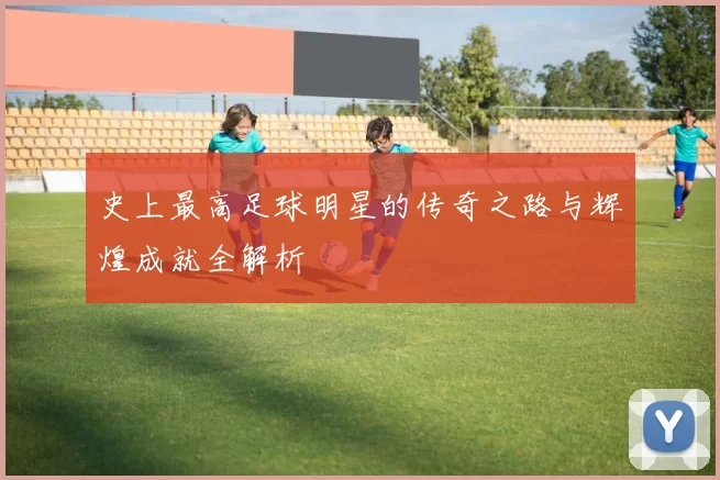 史上最高足球明星的传奇之路与辉煌成就全解析