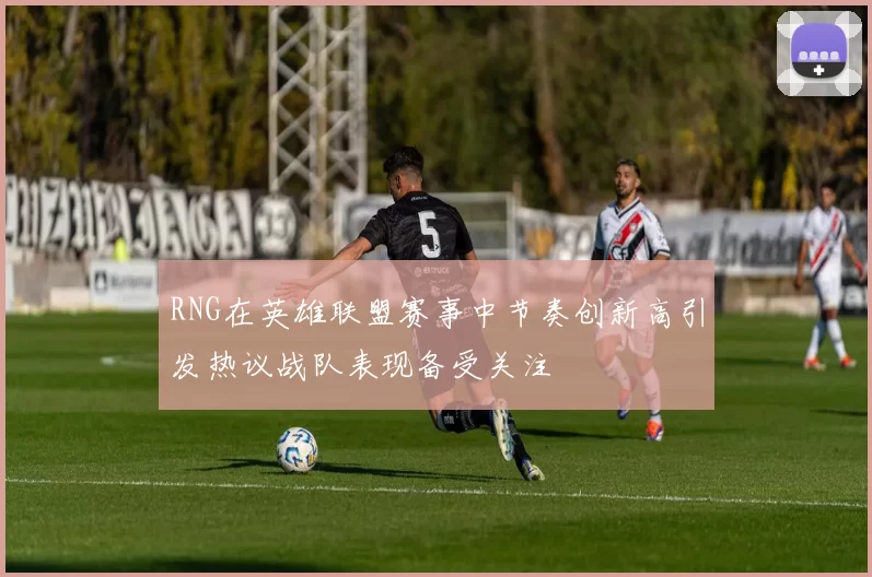 RNG在英雄联盟赛事中节奏创新高引发热议战队表现备受关注