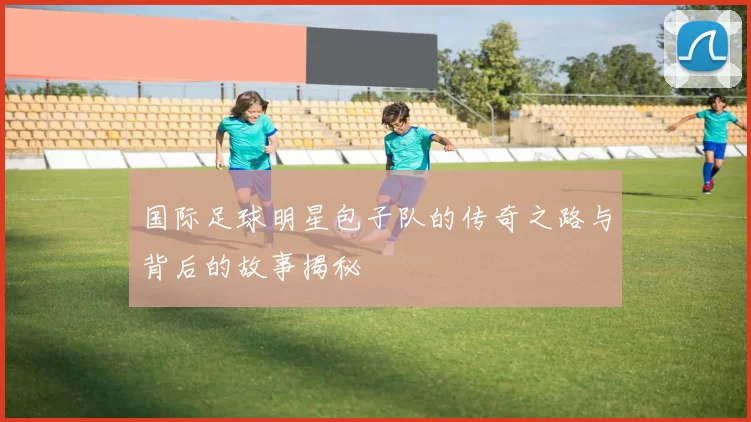 国际足球明星包子队的传奇之路与背后的故事揭秘