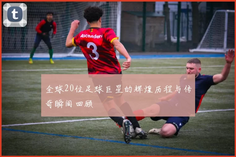 全球20位足球巨星的辉煌历程与传奇瞬间回顾