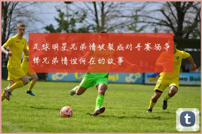 足球明星兄弟情破裂成对手赛场争锋兄弟情谊何在的故事