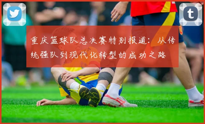 重庆篮球队总决赛特别报道：从传统强队到现代化转型的成功之路