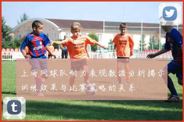 上海网球队耐力表现数据分析揭示训练效果与比赛策略的关系
