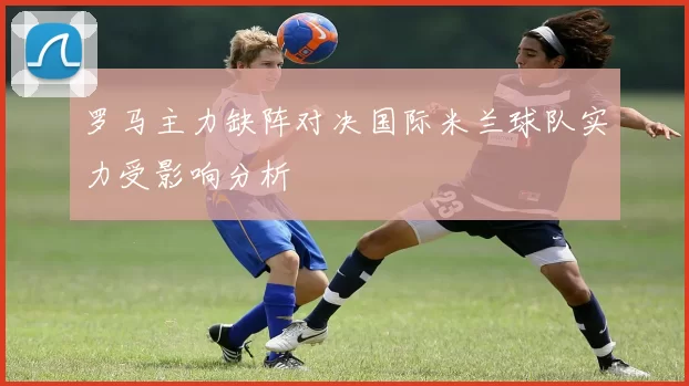 罗马主力缺阵对决国际米兰球队实力受影响分析