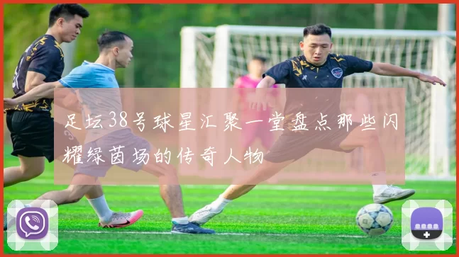 足坛38号球星汇聚一堂盘点那些闪耀绿茵场的传奇人物