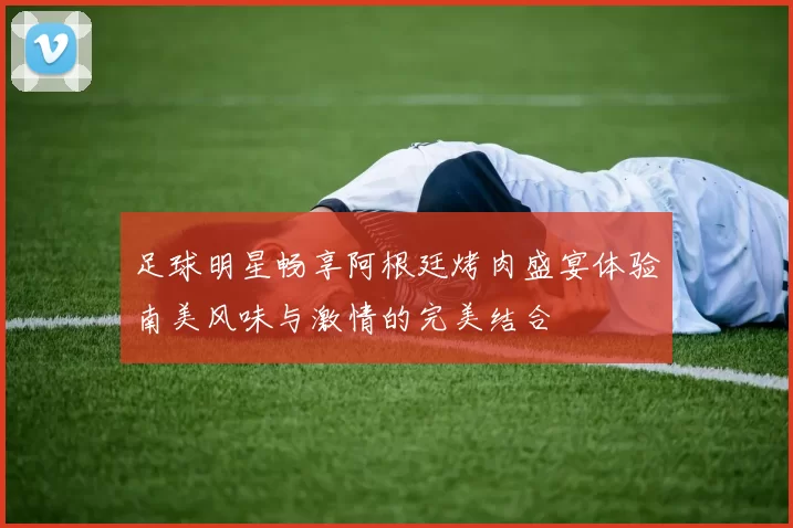 足球明星畅享阿根廷烤肉盛宴体验南美风味与激情的完美结合